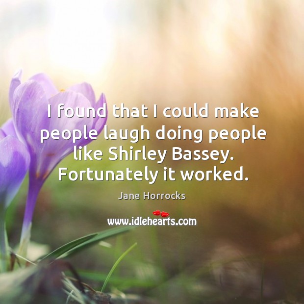 I found that I could make people laugh doing people like shirley bassey. Fortunately it worked. Jane Horrocks Picture Quote