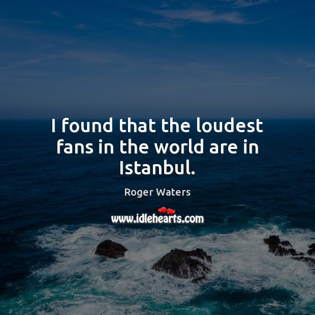I found that the loudest fans in the world are in Istanbul. Roger Waters Picture Quote