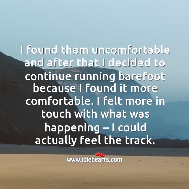 I found them uncomfortable and after that I decided to continue running barefoot because I found it more comfortable. 