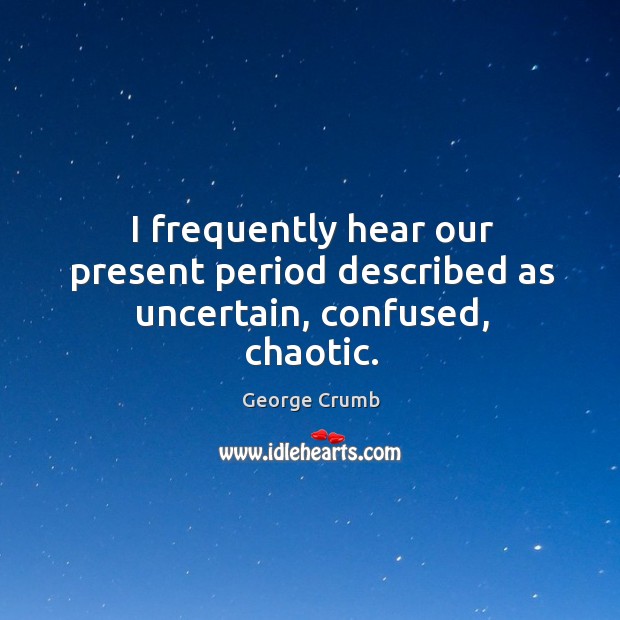 I frequently hear our present period described as uncertain, confused, chaotic. Image