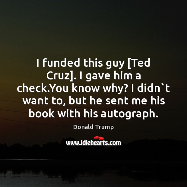 I funded this guy [Ted Cruz]. I gave him a check.You Donald Trump Picture Quote