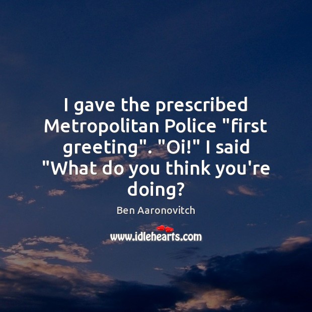 I gave the prescribed Metropolitan Police “first greeting”. “Oi!” I said “What 