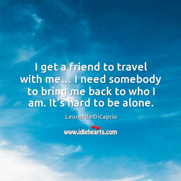I get a friend to travel with me… I need somebody to bring me back to who I am. It’s hard to be alone. Leonardo DiCaprio Picture Quote