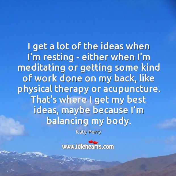 I get a lot of the ideas when I’m resting – either 