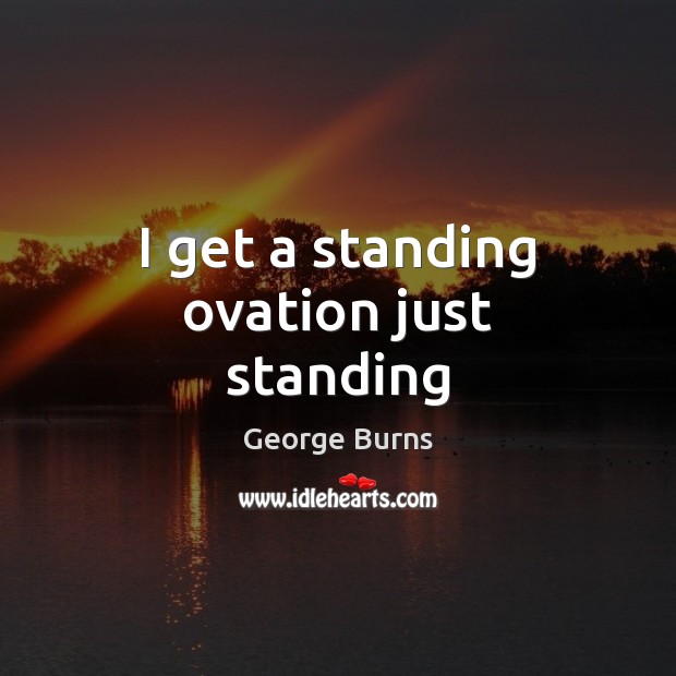 I get a standing ovation just standing George Burns Picture Quote