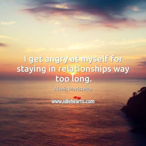I get angry at myself for staying in relationships way too long. Alanis Morissette Picture Quote