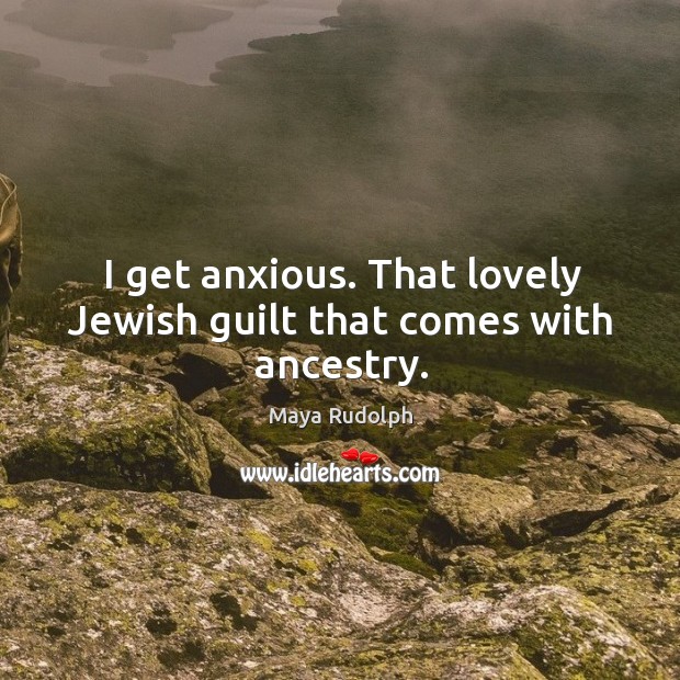 I get anxious. That lovely jewish guilt that comes with ancestry. Image