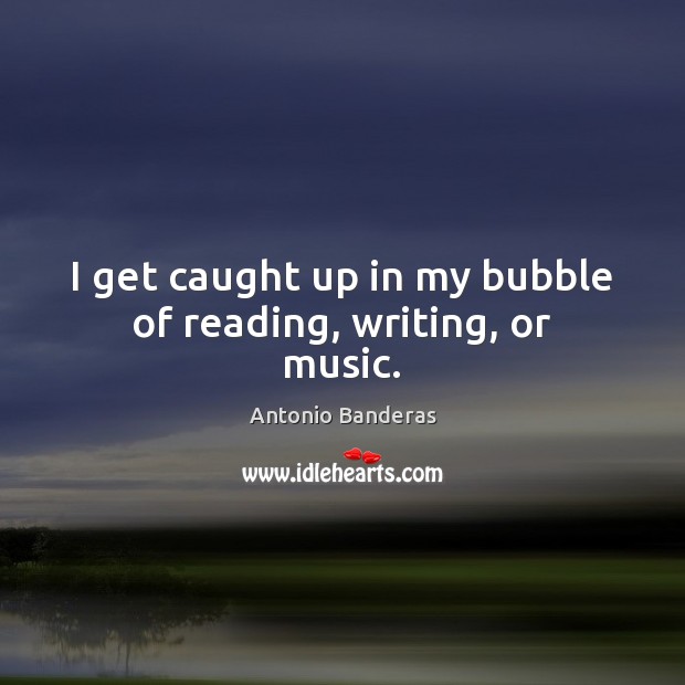 I get caught up in my bubble of reading, writing, or music. Antonio Banderas Picture Quote