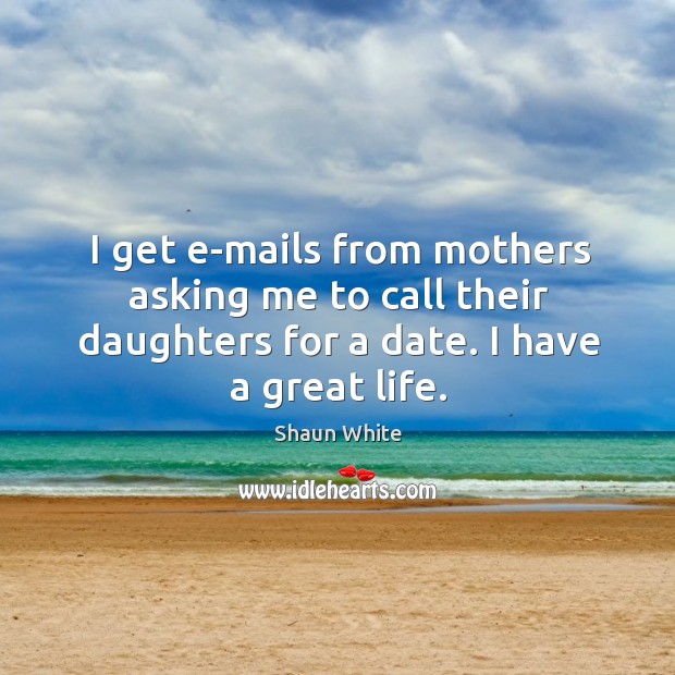 I get e-mails from mothers asking me to call their daughters for a date. I have a great life. Image