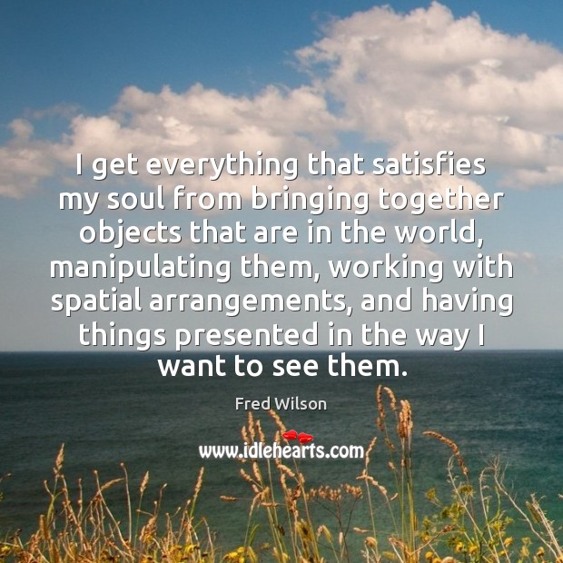 I get everything that satisfies my soul from bringing together objects that Fred Wilson Picture Quote