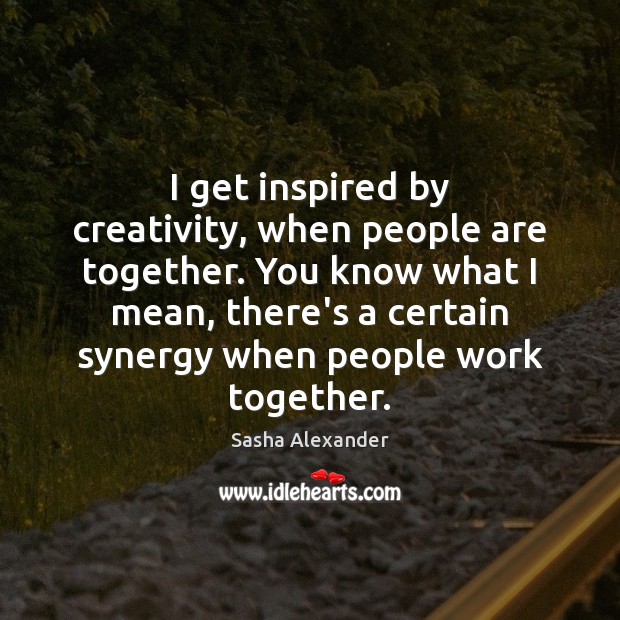 I get inspired by creativity, when people are together. You know what Sasha Alexander Picture Quote
