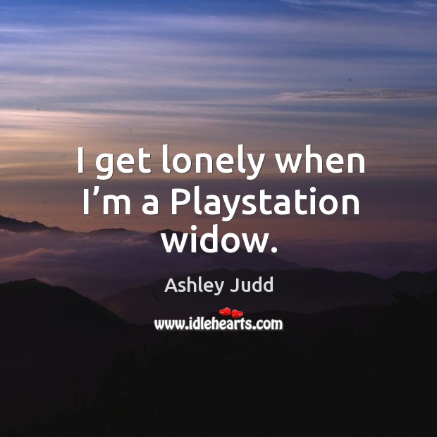 I get lonely when I’m a playstation widow. Ashley Judd Picture Quote