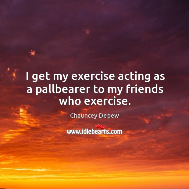 I get my exercise acting as a pallbearer to my friends who exercise. Chauncey Depew Picture Quote
