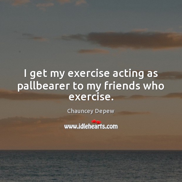 I get my exercise acting as pallbearer to my friends who exercise. Chauncey Depew Picture Quote