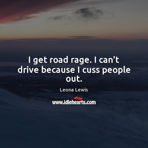 I get road rage. I can’t drive because I cuss people out. Image