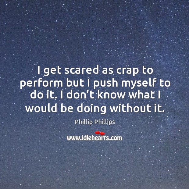 I get scared as crap to perform but I push myself to do it. I don’t know what I would be doing without it. Phillip Phillips Picture Quote