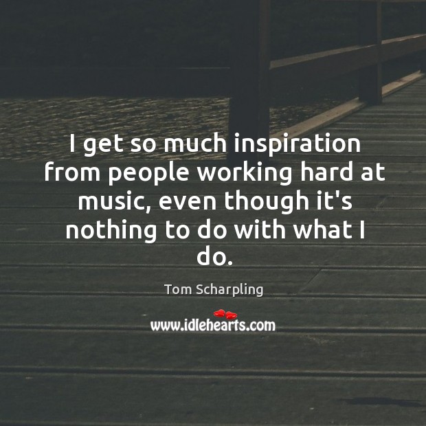 I get so much inspiration from people working hard at music, even Tom Scharpling Picture Quote