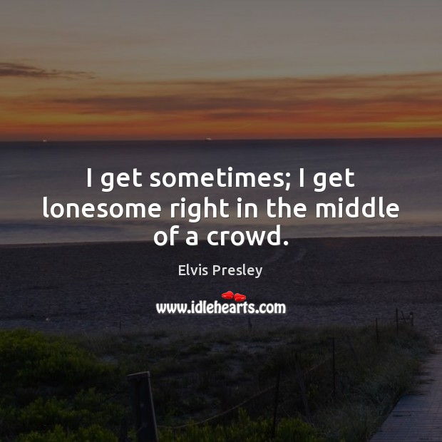 I get sometimes; I get lonesome right in the middle of a crowd. Elvis Presley Picture Quote