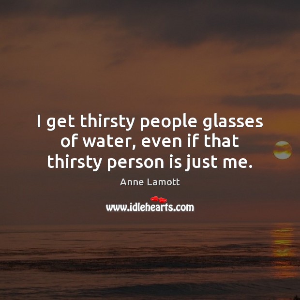 I get thirsty people glasses of water, even if that thirsty person is just me. Image