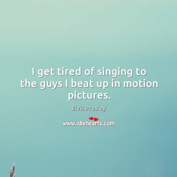 I get tired of singing to the guys I beat up in motion pictures. Elvis Presley Picture Quote