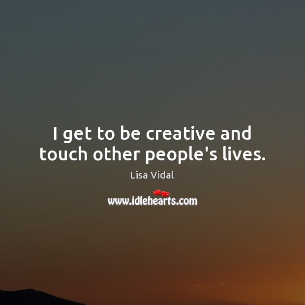 I get to be creative and touch other people’s lives. Image