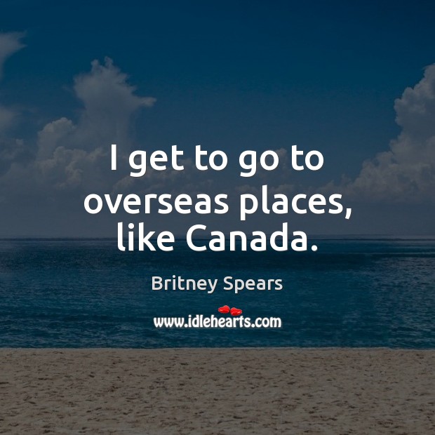 I get to go to overseas places, like Canada. Britney Spears Picture Quote