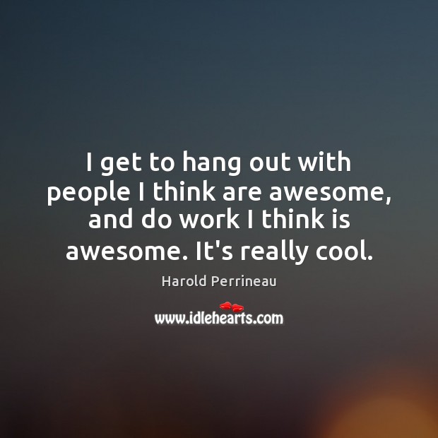 I get to hang out with people I think are awesome, and Cool Quotes Image