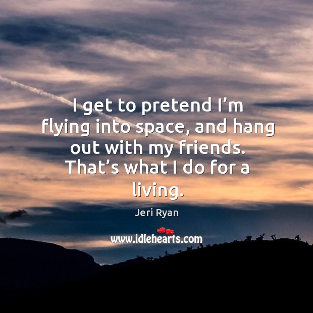 I get to pretend I’m flying into space, and hang out with my friends. That’s what I do for a living. Jeri Ryan Picture Quote