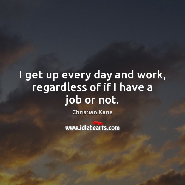 I get up every day and work, regardless of if I have a job or not. Image