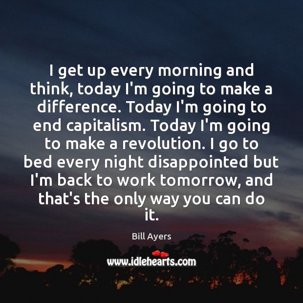 I get up every morning and think, today I’m going to make Bill Ayers Picture Quote
