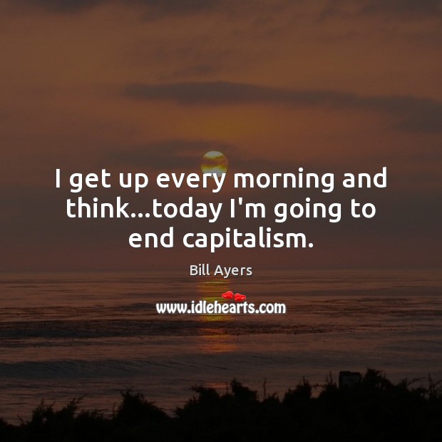 I get up every morning and think…today I’m going to end capitalism. Bill Ayers Picture Quote