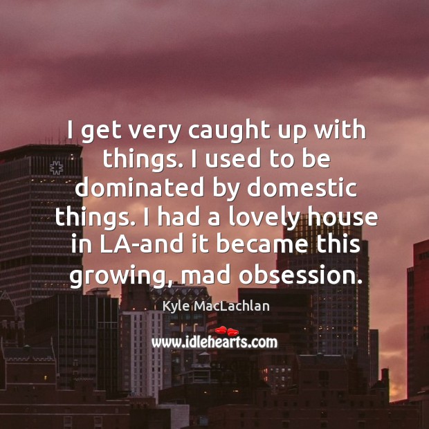 I get very caught up with things. I used to be dominated by domestic things. Kyle MacLachlan Picture Quote