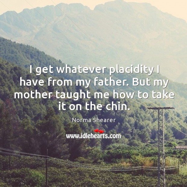 I get whatever placidity I have from my father. But my mother taught me how to take it on the chin. Norma Shearer Picture Quote