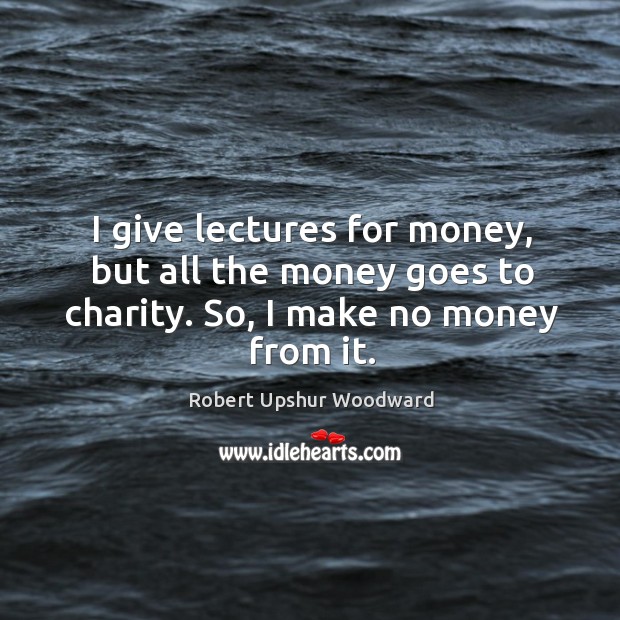 I give lectures for money, but all the money goes to charity. So, I make no money from it. Robert Upshur Woodward Picture Quote