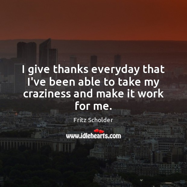 I give thanks everyday that I’ve been able to take my craziness and make it work for me. 