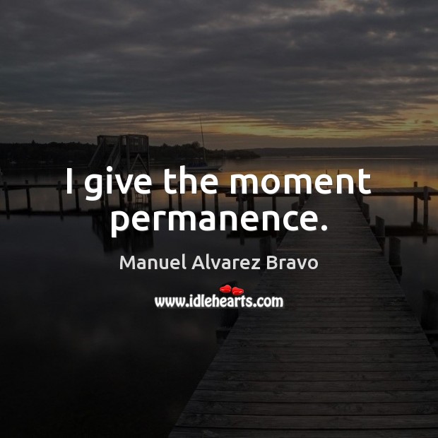I give the moment permanence. Manuel Alvarez Bravo Picture Quote