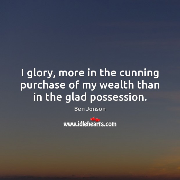I glory, more in the cunning purchase of my wealth than in the glad possession. Ben Jonson Picture Quote