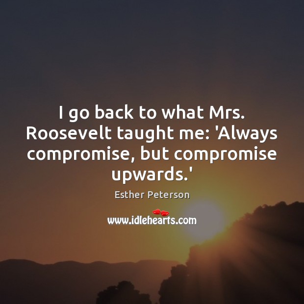 I go back to what Mrs. Roosevelt taught me: ‘Always compromise, but compromise upwards.’ Image