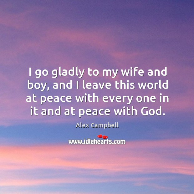 I go gladly to my wife and boy, and I leave this world at peace with every one in it and at peace with God. 