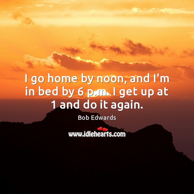 I go home by noon, and I’m in bed by 6 p.m. I get up at 1 and do it again. Bob Edwards Picture Quote