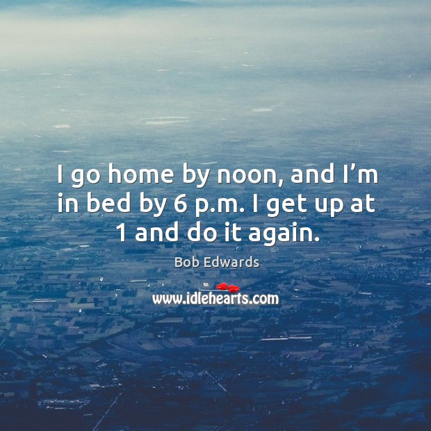 I go home by noon, and I’m in bed by 6 p.m. I get up at 1 and do it again. Bob Edwards Picture Quote