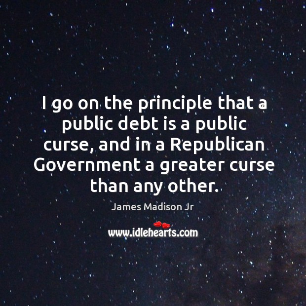I go on the principle that a public debt is a public curse, and in a republican government a greater curse than any other. James Madison Jr Picture Quote