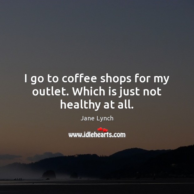 I go to coffee shops for my outlet. Which is just not healthy at all. Jane Lynch Picture Quote