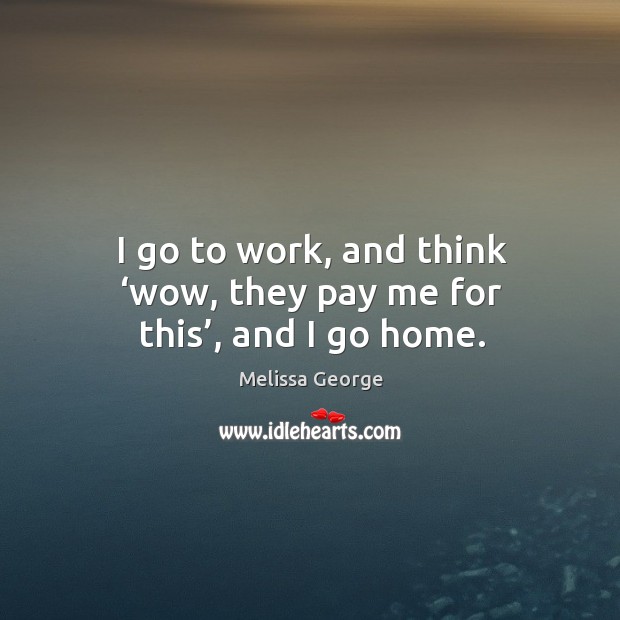 I go to work, and think ‘wow, they pay me for this’, and I go home. Melissa George Picture Quote