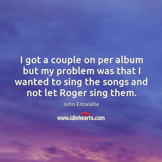 I got a couple on per album but my problem was that I wanted to sing the songs and not let roger sing them. Image