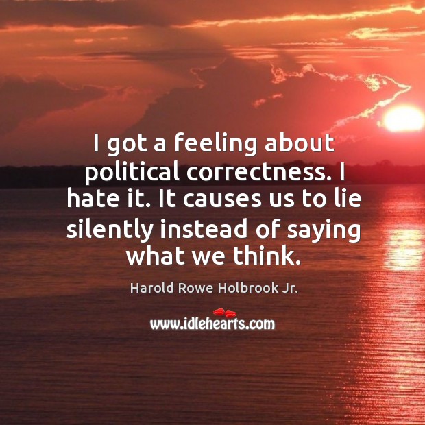 I got a feeling about political correctness. I hate it. It causes us to lie silently instead of saying what we think. Harold Rowe Holbrook Jr. Picture Quote