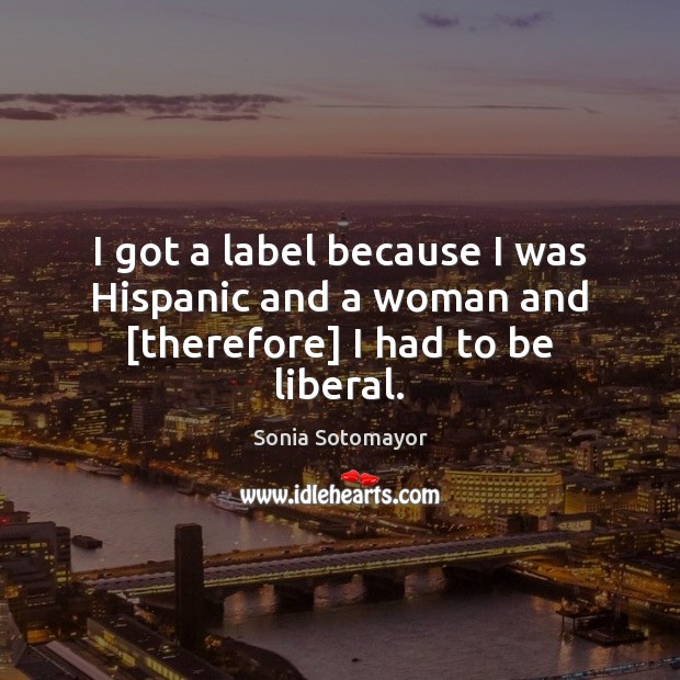 I got a label because I was Hispanic and a woman and [therefore] I had to be liberal. Sonia Sotomayor Picture Quote
