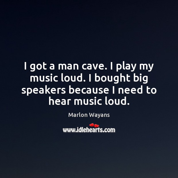 I got a man cave. I play my music loud. I bought Image
