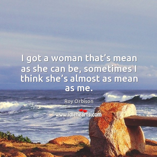 I got a woman that’s mean as she can be, sometimes I think she’s almost as mean as me. Roy Orbison Picture Quote