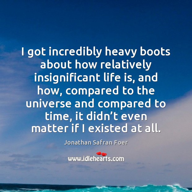 I got incredibly heavy boots about how relatively insignificant life is, and Jonathan Safran Foer Picture Quote